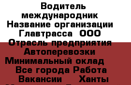 Водитель-международник › Название организации ­ Главтрасса, ООО › Отрасль предприятия ­ Автоперевозки › Минимальный оклад ­ 1 - Все города Работа » Вакансии   . Ханты-Мансийский,Белоярский г.